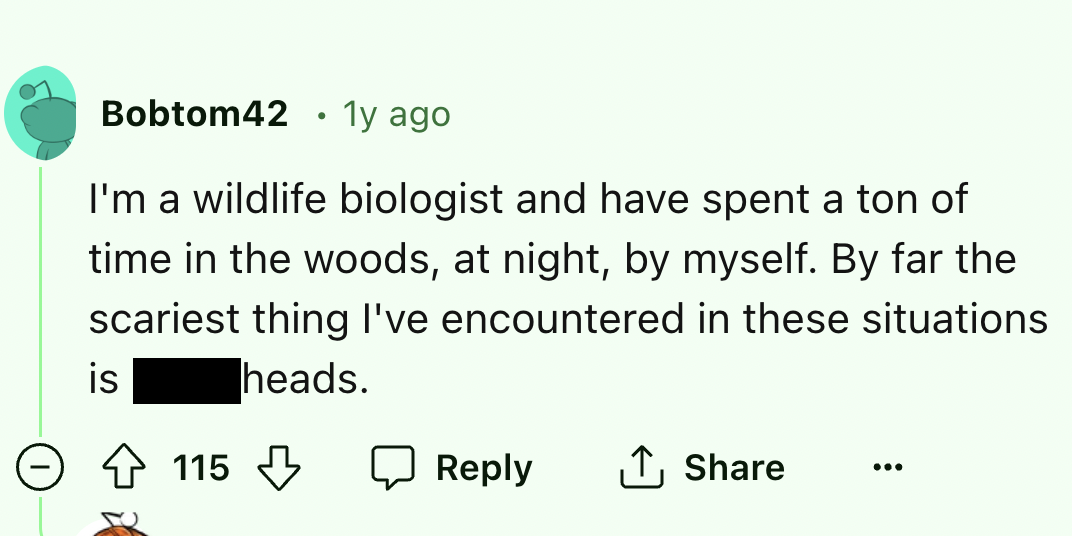 screenshot - Bobtom42 1y ago I'm a wildlife biologist and have spent a ton of time in the woods, at night, by myself. By far the scariest thing I've encountered in these situations heads. is 115